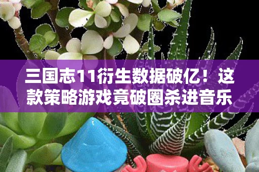 三国志11衍生数据破亿!这款策略游戏竟破圈杀进音乐综艺与时尚秀场 三国志11衍生数据破亿!这款策略游戏竟破圈杀进音乐综艺与时尚秀场