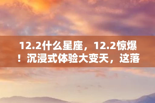 12.2什么星座,12.2惊爆!沉浸式体验大变天,这落差谁能扛住? 12.2什么星座,12.2惊爆!沉浸式体验大变天,这落差谁能扛住?