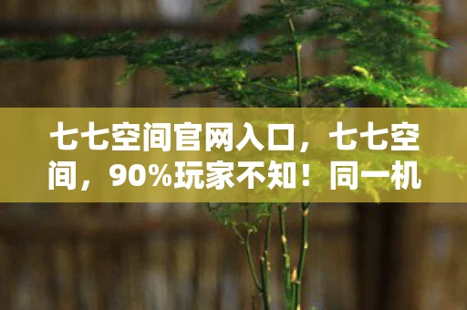 七七空间官网入口,七七空间,90%玩家不知!同一机制在三平台体验竟差300%? 七七空间官网入口,七七空间,90%玩家不知!同一机制在三平台体验竟差300%?