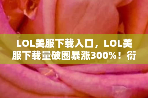 LOL美服下载入口，LOL美服下载量破圈暴涨300%！衍生数狂飙，这波跨界联名意想不到！