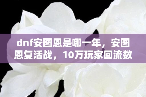 dnf安图恩是哪一年,安图恩复活战,10万玩家回流数据刺穿行业,DNF的情怀经济竟藏着暴利新蓝海? dnf安图恩是哪一年,安图恩复活战,10万玩家回流数据刺穿行业,DNF的情怀经济竟藏着暴利新蓝海?