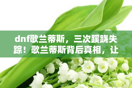 dnf歌兰蒂斯,三次蹊跷失踪!歌兰蒂斯背后真相,让人后背发凉 dnf歌兰蒂斯,三次蹊跷失踪!歌兰蒂斯背后真相,让人后背发凉