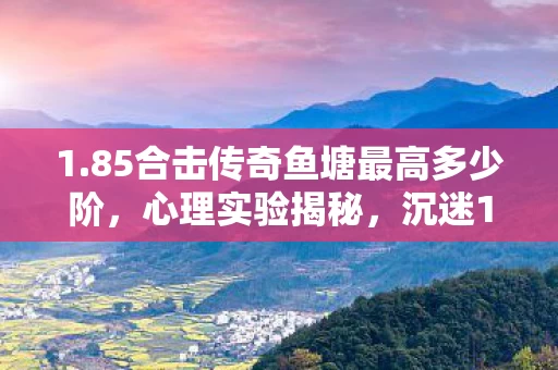 1.85合击传奇鱼塘最高多少阶,心理实验揭秘,沉迷1.85合击传奇,多巴胺陷阱细思极恐 1.85合击传奇鱼塘最高多少阶,心理实验揭秘,沉迷1.85合击传奇,多巴胺陷阱细思极恐