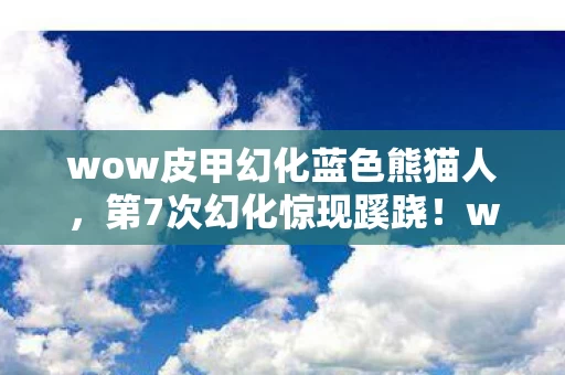 wow皮甲幻化蓝色熊猫人，第7次幻化惊现蹊跷！wow皮甲背后，竟藏着让人后背发凉的真相