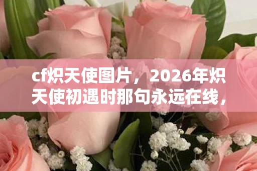 cf炽天使图片,2026年炽天使初遇时那句永远在线,如今伏笔成泪,鼻子一酸谁懂 cf炽天使图片,2026年炽天使初遇时那句永远在线,如今伏笔成泪,鼻子一酸谁懂