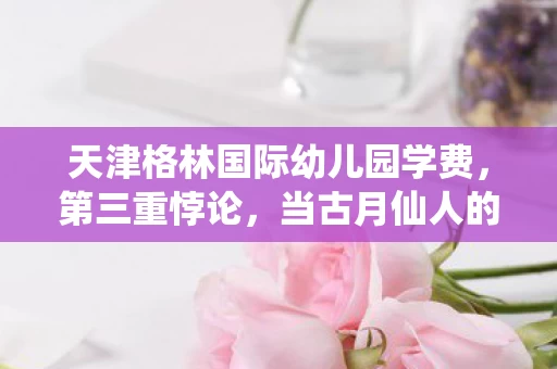 天津格林国际幼儿园学费，第三重悖论，当古月仙人的剑锋刺穿存在之茧，灵魂震颤的竟是现实