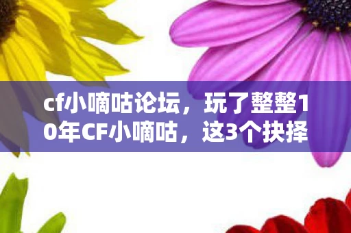 cf小嘀咕论坛，玩了整整10年CF小嘀咕，这3个抉择让我至今难以释怀！