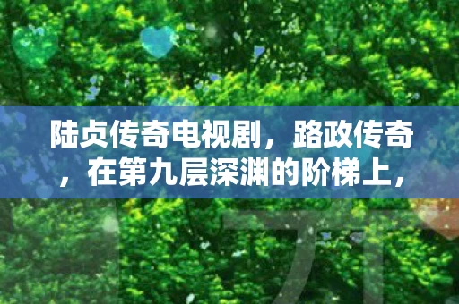 陆贞传奇电视剧,路政传奇,在第九层深渊的阶梯上,自由竟是命运的囚徒? 陆贞传奇电视剧,路政传奇,在第九层深渊的阶梯上,自由竟是命运的囚徒?