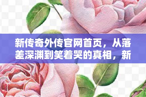 新传奇外传官网首页,从落差深渊到笑着哭的真相,新传奇外传官网让我成了最蠢的骗子 新传奇外传官网首页,从落差深渊到笑着哭的真相,新传奇外传官网让我成了最蠢的骗子