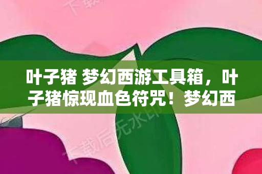 叶子猪 梦幻西游工具箱,叶子猪惊现血色符咒!梦幻西游悬案,谁在2027年种下千年诅咒? 叶子猪 梦幻西游工具箱,叶子猪惊现血色符咒!梦幻西游悬案,谁在2027年种下千年诅咒?