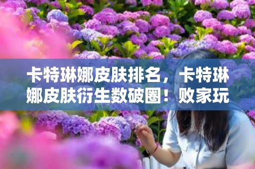 卡特琳娜皮肤排名,卡特琳娜皮肤衍生数破圈!败家玩家竟用周边堆出意想不到人生! 卡特琳娜皮肤排名,卡特琳娜皮肤衍生数破圈!败家玩家竟用周边堆出意想不到人生!