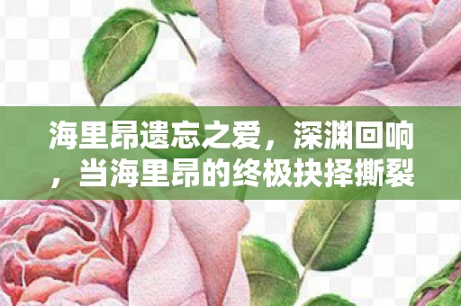 海里昂遗忘之爱,深渊回响,当海里昂的终极抉择撕裂现实与虚拟的灵魂震颤 海里昂遗忘之爱,深渊回响,当海里昂的终极抉择撕裂现实与虚拟的灵魂震颤