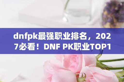 dnfpk最强职业排名，2027必看！DNF PK职业TOP10剧透，你的本命职业是版本弃子还是新王？