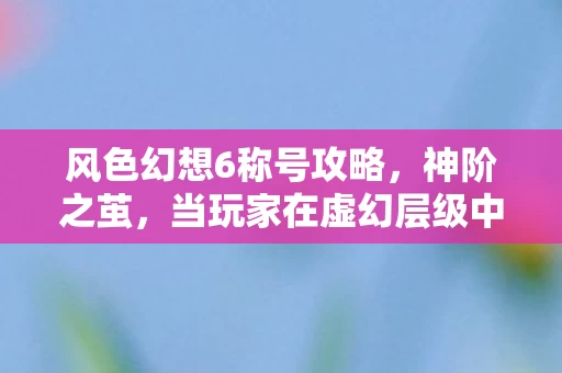 风色幻想6称号攻略，神阶之茧，当玩家在虚幻层级中同时成为命运囚徒与自由之神