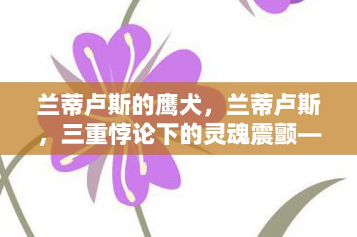 兰蒂卢斯的鹰犬,兰蒂卢斯,三重悖论下的灵魂震颤——当存在主义审判撞碎抽卡自由 兰蒂卢斯的鹰犬,兰蒂卢斯,三重悖论下的灵魂震颤——当存在主义审判撞碎抽卡自由