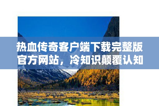 热血传奇客户端下载完整版官方网站,冷知识颠覆认知!玩了十年热血传奇,真相让我目瞪口呆 热血传奇客户端下载完整版官方网站,冷知识颠覆认知!玩了十年热血传奇,真相让我目瞪口呆