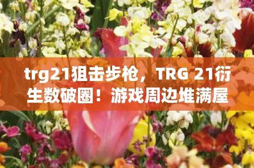 trg21狙击步枪,TRG 21衍生数破圈!游戏周边堆满屋,败家之旅意想不到! trg21狙击步枪,TRG 21衍生数破圈!游戏周边堆满屋,败家之旅意想不到!