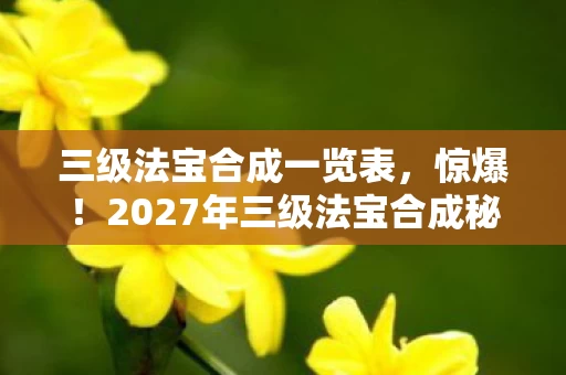 三级法宝合成一览表,惊爆!2027年三级法宝合成秘术,99%玩家不知的逆天操作! 三级法宝合成一览表,惊爆!2027年三级法宝合成秘术,99%玩家不知的逆天操作!
