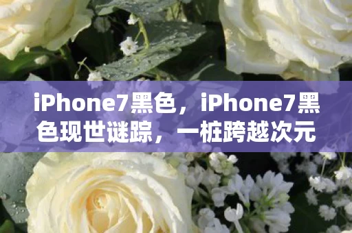 iPhone7黑色,iPhone7黑色现世谜踪,一桩跨越次元的悬案,毛骨悚然的选择陷阱 iPhone7黑色,iPhone7黑色现世谜踪,一桩跨越次元的悬案,毛骨悚然的选择陷阱