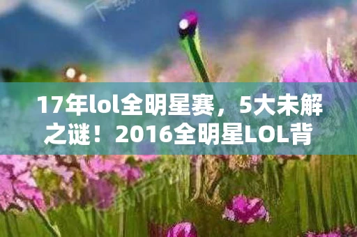 17年lol全明星赛,5大未解之谜!2016全明星LOL背后藏着多少惊天秘密? 17年lol全明星赛,5大未解之谜!2016全明星LOL背后藏着多少惊天秘密?