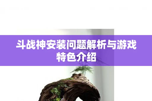 斗战神安装问题解析与游戏特色介绍图片