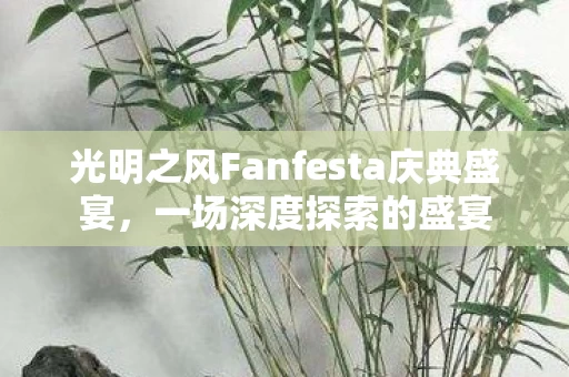 光明之风Fanfesta庆典盛宴,一场深度探索的盛宴 光明之风Fanfesta庆典盛宴,一场深度探索的盛宴