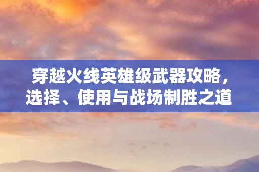 穿越火线英雄级武器攻略，选择、使用与战场制胜之道