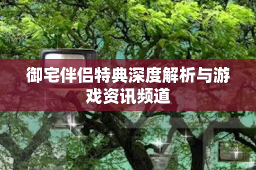 御宅伴侣特典深度解析与游戏资讯频道图片