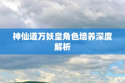 神仙道万妖皇角色培养深度解析图片