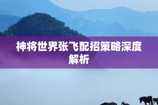 神将世界张飞配招策略深度解析图片