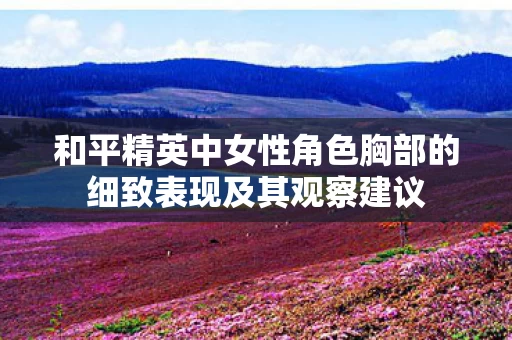 和平精英中女性角色胸部的细致表现及其观察建议图片