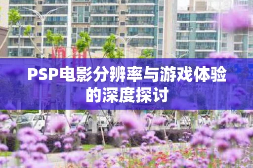 PSP电影分辨率与游戏体验的深度探讨图片